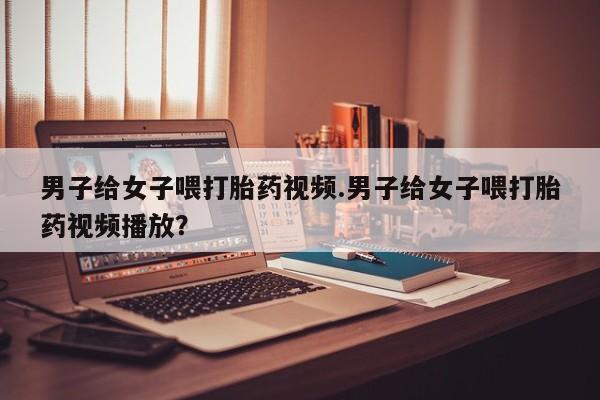 米非米索私人微信,打胎药私人店男子给女子喂打胎药视频.男子给女子喂打胎药视频播放？