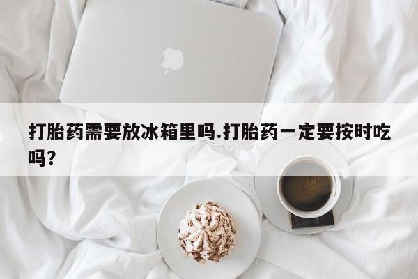 米非米索私人微信,打胎药私人店打胎药需要放冰箱里吗.打胎药一定要按时吃吗？