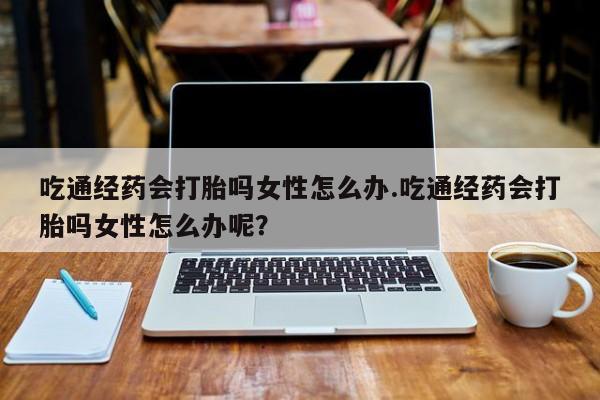 米非米索私人微信,打胎药私人店吃通经药会打胎吗女性怎么办.吃通经药会打胎吗女性怎么办呢？