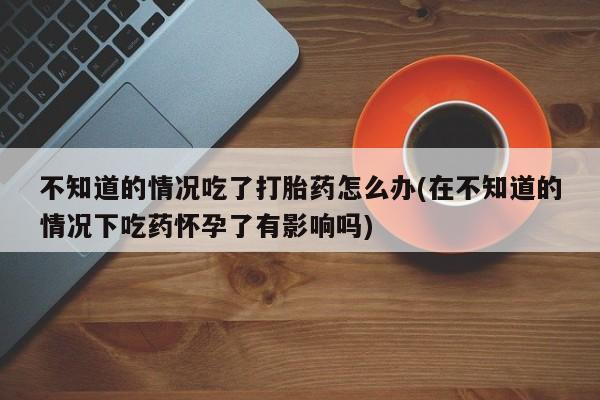 米非米索私人微信,打胎药私人店不知道的情况吃了打胎药怎么办(在不知道的情况下吃药怀孕了有影响吗)