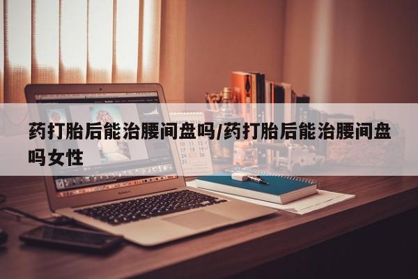 米非米索私人微信,打胎药私人店药打胎后能治腰间盘吗/药打胎后能治腰间盘吗女性