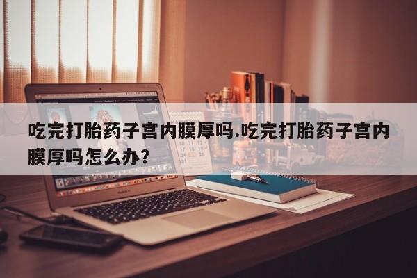 米非米索私人微信,打胎药私人店吃完打胎药子宫内膜厚吗.吃完打胎药子宫内膜厚吗怎么办？