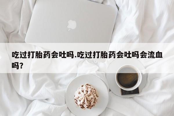米非米索私人微信,打胎药私人店吃过打胎药会吐吗.吃过打胎药会吐吗会流血吗？