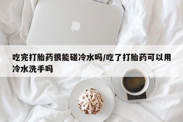 米非米索私人微信,打胎药私人店吃完打胎药很能碰冷水吗/吃了打胎药可以用冷水洗手吗
