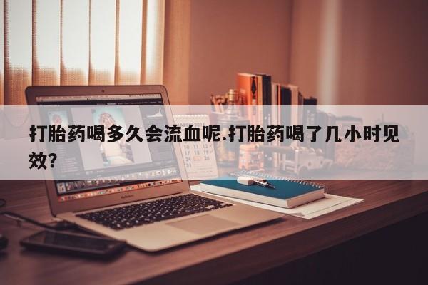 米非米索私人微信,打胎药私人店打胎药喝多久会流血呢.打胎药喝了几小时见效？