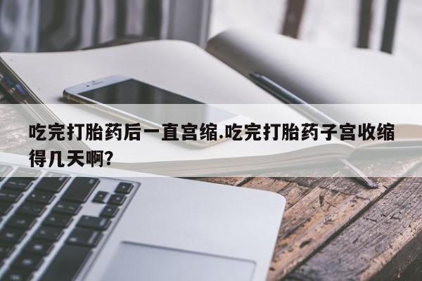 米非米索私人微信,打胎药私人店吃完打胎药后一直宫缩.吃完打胎药子宫收缩得几天啊？